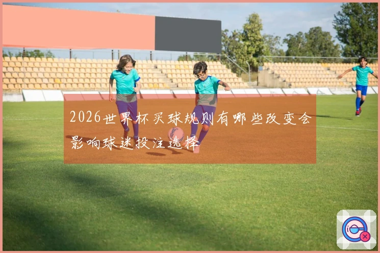 2026世界杯买球规则有哪些改变会影响球迷投注选择