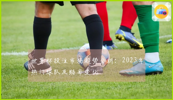 世界杯投注市场趋势分析：2023年热门球队及赔率变化