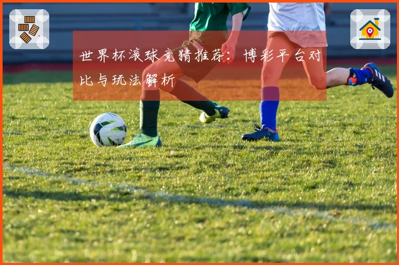 世界杯滚球竞猜推荐：博彩平台对比与玩法解析